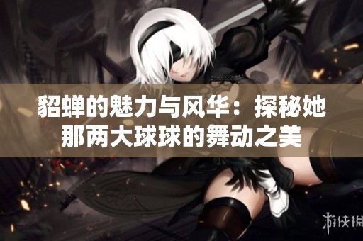 貂蝉的魅力与风华：探秘她那两大球球的舞动之美