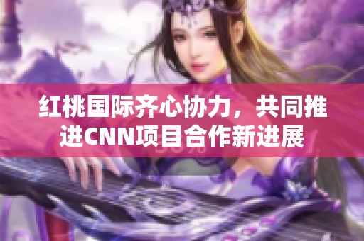 红桃国际齐心协力，共同推进CNN项目合作新进展