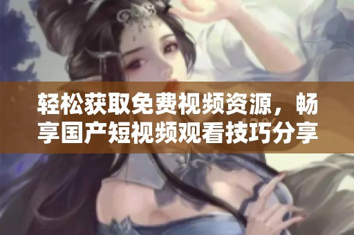 轻松获取免费视频资源，畅享国产短视频观看技巧分享