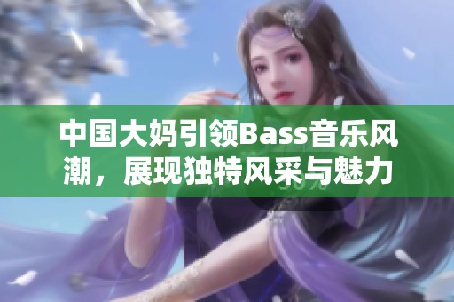 中国大妈引领Bass音乐风潮，展现独特风采与魅力