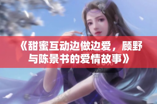 《甜蜜互动边做边爱，顾野与陈景书的爱情故事》