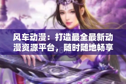 风车动漫：打造最全最新动漫资源平台，随时随地畅享动漫世界