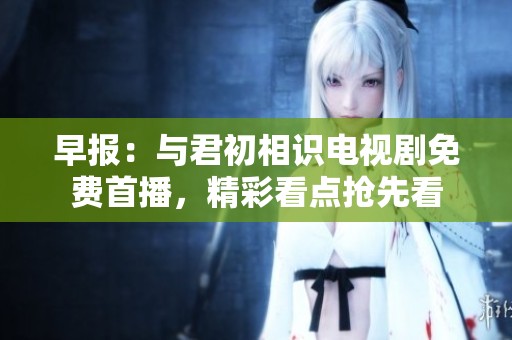 早报：与君初相识电视剧免费首播，精彩看点抢先看