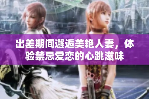 出差期间邂逅美艳人妻，体验禁忌爱恋的心跳滋味
