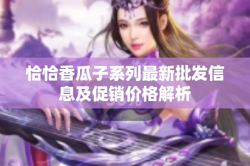 恰恰香瓜子系列最新批发信息及促销价格解析