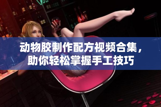 动物胶制作配方视频合集，助你轻松掌握手工技巧