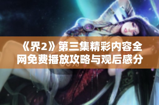 《界2》第三集精彩内容全网免费播放攻略与观后感分享