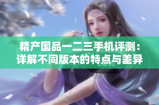 精产国品一二三手机评测：详解不同版本的特点与差异