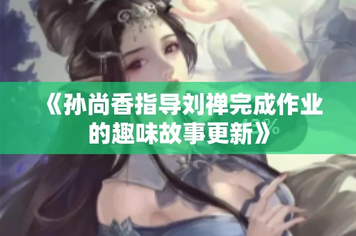 《孙尚香指导刘禅完成作业的趣味故事更新》