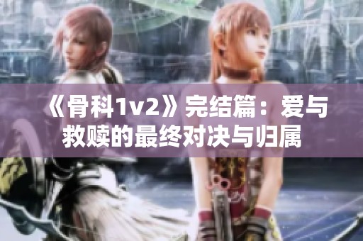 《骨科1v2》完结篇：爱与救赎的最终对决与归属