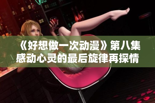 《好想做一次动漫》第八集感动心灵的最后旋律再探情感深处