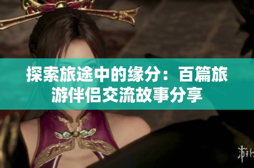 探索旅途中的缘分：百篇旅游伴侣交流故事分享
