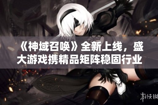 《神域召唤》全新上线，盛大游戏携精品矩阵稳固行业优势