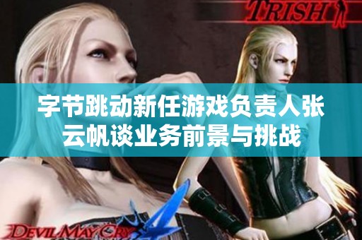 字节跳动新任游戏负责人张云帆谈业务前景与挑战