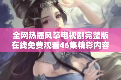 全网热播风筝电视剧完整版在线免费观看46集精彩内容一览