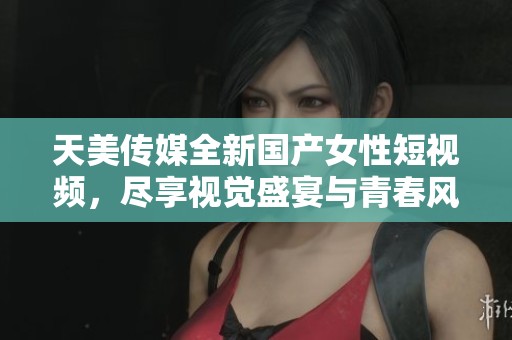 天美传媒全新国产女性短视频，尽享视觉盛宴与青春风采
