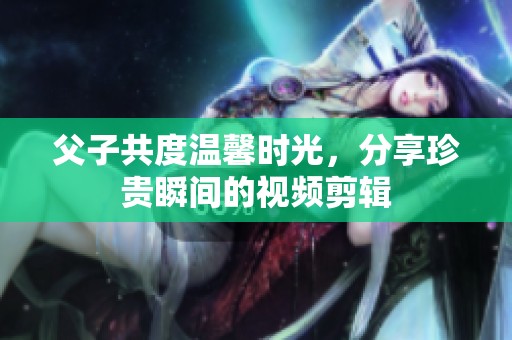 父子共度温馨时光，分享珍贵瞬间的视频剪辑