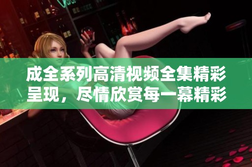 成全系列高清视频全集精彩呈现，尽情欣赏每一幕精彩瞬间