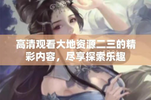 高清观看大地资源二三的精彩内容，尽享探索乐趣