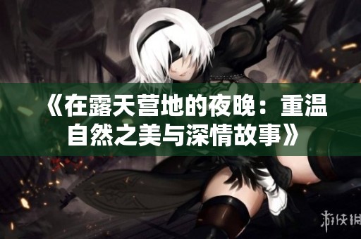《在露天营地的夜晚：重温自然之美与深情故事》