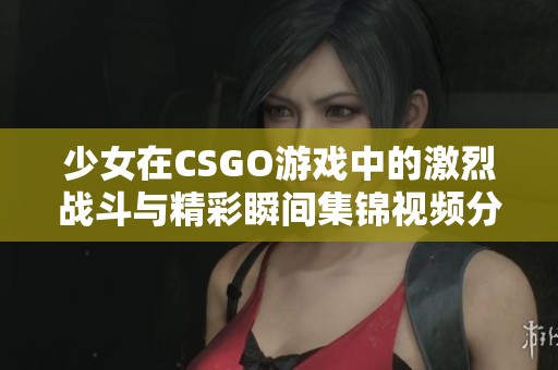 少女在CSGO游戏中的激烈战斗与精彩瞬间集锦视频分享