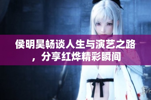 侯明昊畅谈人生与演艺之路，分享红烨精彩瞬间