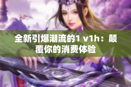 全新引爆潮流的1 v1h：颠覆你的消费体验