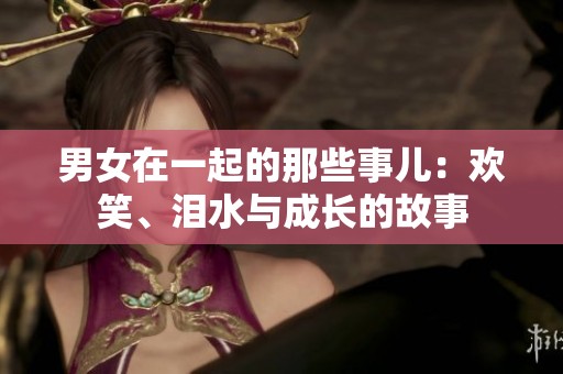 男女在一起的那些事儿：欢笑、泪水与成长的故事