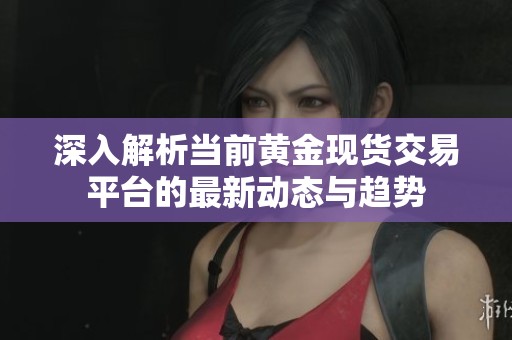 深入解析当前黄金现货交易平台的最新动态与趋势