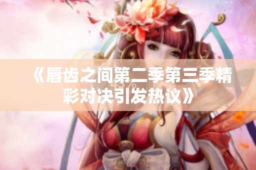 《唇齿之间第二季第三季精彩对决引发热议》