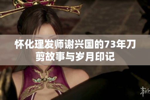 怀化理发师谢兴国的73年刀剪故事与岁月印记