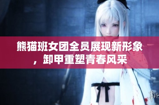 熊猫班女团全员展现新形象，卸甲重塑青春风采