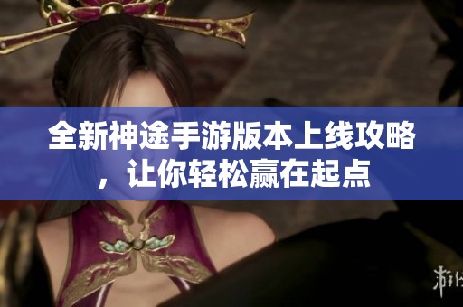 全新神途手游版本上线攻略，让你轻松赢在起点