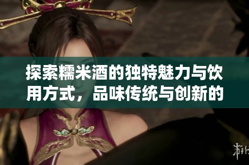 探索糯米酒的独特魅力与饮用方式，品味传统与创新的结合
