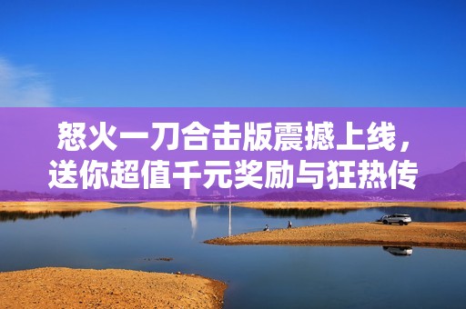 怒火一刀合击版震撼上线，送你超值千元奖励与狂热传奇体验