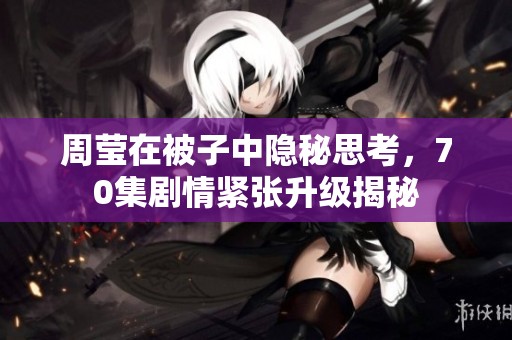 周莹在被子中隐秘思考，70集剧情紧张升级揭秘