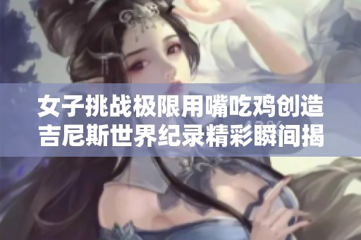 女子挑战极限用嘴吃鸡创造吉尼斯世界纪录精彩瞬间揭秘