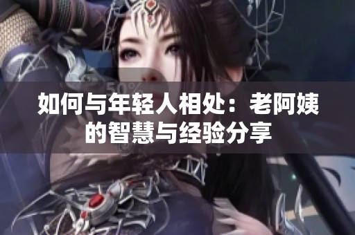 如何与年轻人相处：老阿姨的智慧与经验分享