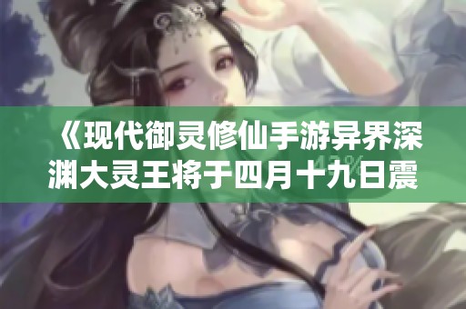 《现代御灵修仙手游异界深渊大灵王将于四月十九日震撼首发》