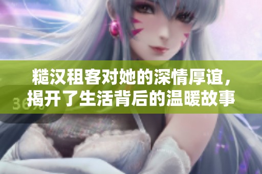 糙汉租客对她的深情厚谊，揭开了生活背后的温暖故事
