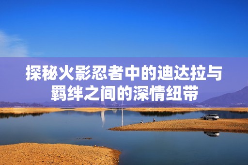 探秘火影忍者中的迪达拉与羁绊之间的深情纽带