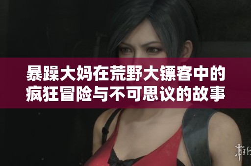 暴躁大妈在荒野大镖客中的疯狂冒险与不可思议的故事