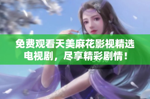免费观看天美麻花影视精选电视剧，尽享精彩剧情！