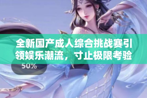 全新国产成人综合挑战赛引领娱乐潮流，寸止极限考验来袭