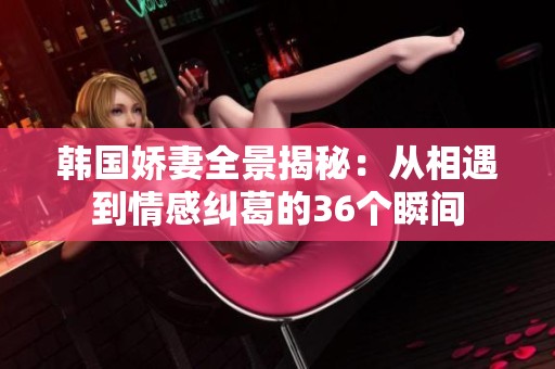 韩国娇妻全景揭秘：从相遇到情感纠葛的36个瞬间