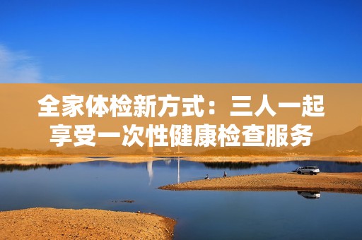 全家体检新方式：三人一起享受一次性健康检查服务