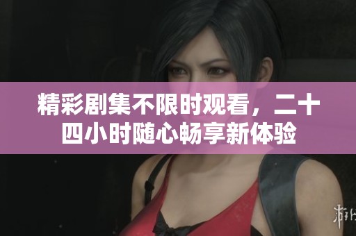 精彩剧集不限时观看，二十四小时随心畅享新体验