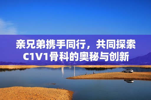 亲兄弟携手同行，共同探索C1V1骨科的奥秘与创新