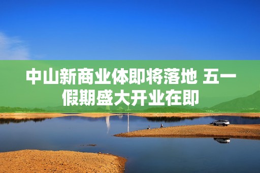 中山新商业体即将落地 五一假期盛大开业在即