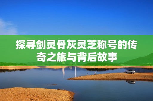 探寻剑灵骨灰灵芝称号的传奇之旅与背后故事